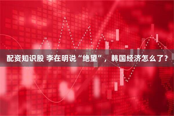 配资知识股 李在明说“绝望”，韩国经济怎么了？