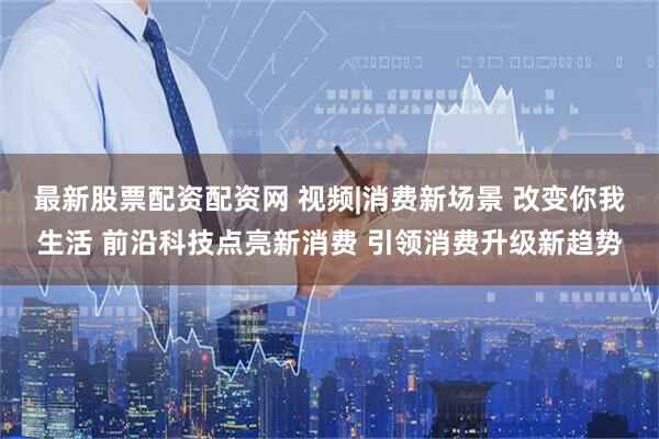 最新股票配资配资网 视频|消费新场景 改变你我生活 前沿科技点亮新消费 引领消费升级新趋势