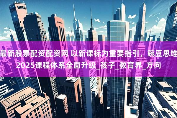 最新股票配资配资网 以新课标为重要指引，豌豆思维2025课程体系全面升级_孩子_教育界_方向