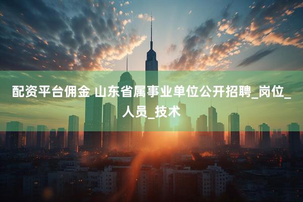 配资平台佣金 山东省属事业单位公开招聘_岗位_人员_技术
