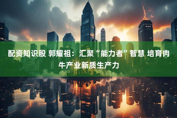 配资知识股 郭耀祖：汇聚“能力者”智慧 培育肉牛产业新质生产力