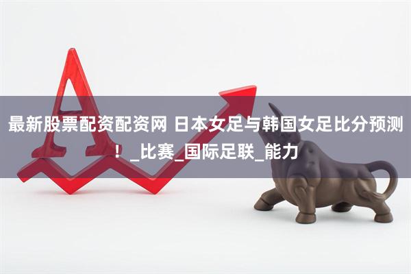 最新股票配资配资网 日本女足与韩国女足比分预测！_比赛_国际足联_能力