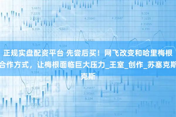 正规实盘配资平台 先尝后买！网飞改变和哈里梅根合作方式，让梅根面临巨大压力_王室_创作_苏塞克斯