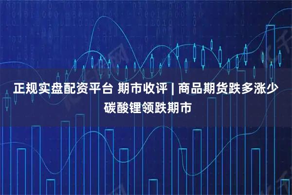 正规实盘配资平台 期市收评 | 商品期货跌多涨少 碳酸锂领跌期市