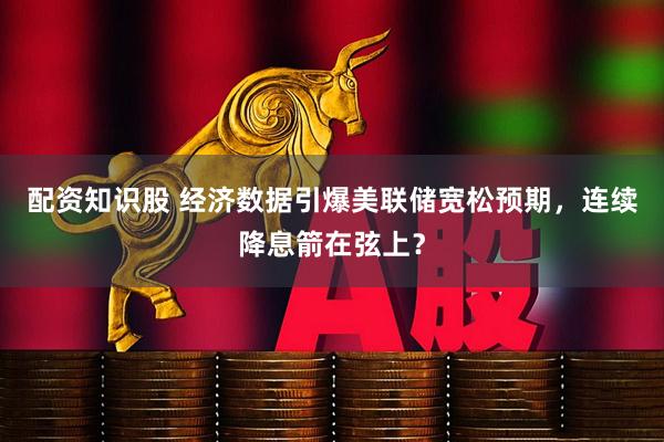 配资知识股 经济数据引爆美联储宽松预期，连续降息箭在弦上？