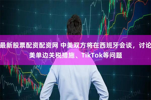 最新股票配资配资网 中美双方将在西班牙会谈，讨论美单边关税措施、TikTok等问题