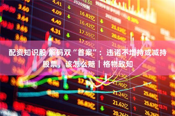 配资知识股 解码双“首案”：违诺不增持或减持股票，该怎么赔｜格物致知