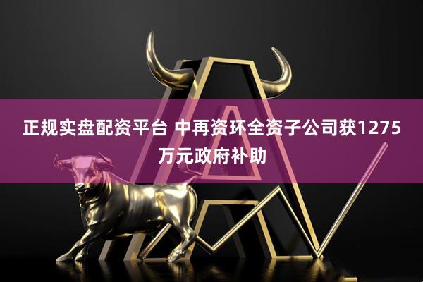 正规实盘配资平台 中再资环全资子公司获1275万元政府补助
