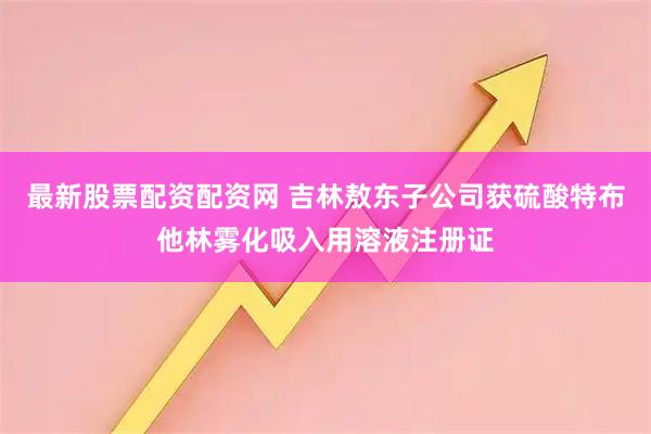 最新股票配资配资网 吉林敖东子公司获硫酸特布他林雾化吸入用溶液注册证