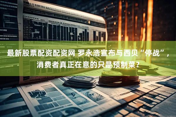 最新股票配资配资网 罗永浩宣布与西贝“停战”，消费者真正在意的只是预制菜？