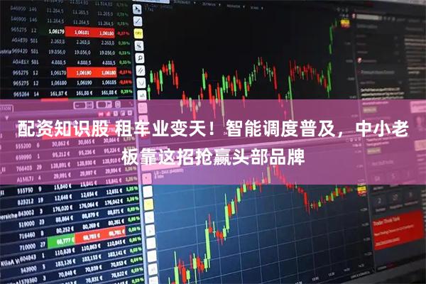配资知识股 租车业变天！智能调度普及，中小老板靠这招抢赢头部品牌