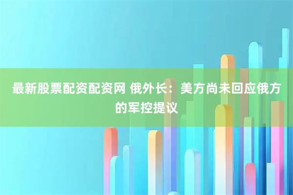 最新股票配资配资网 俄外长：美方尚未回应俄方的军控提议