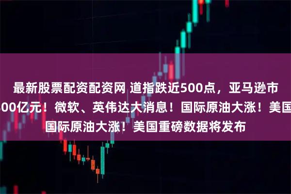 最新股票配资配资网 道指跌近500点，亚马逊市值一夜蒸发超7800亿元！微软、英伟达大消息！国际原油大涨！美国重磅数据将发布