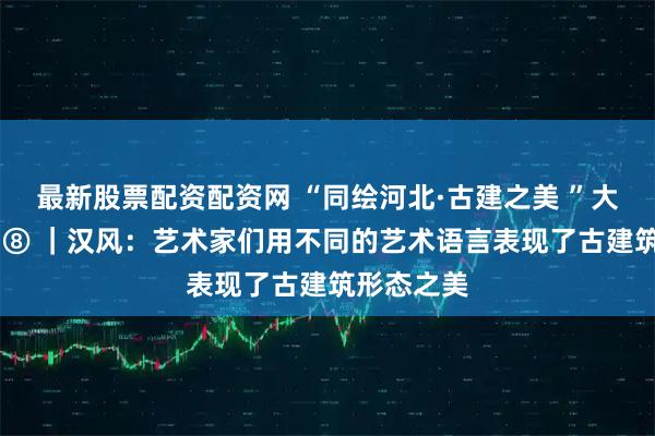 最新股票配资配资网 “同绘河北·古建之美 ”大家谈系列 ⑧ ｜汉风：艺术家们用不同的艺术语言表现了古建筑形态之美