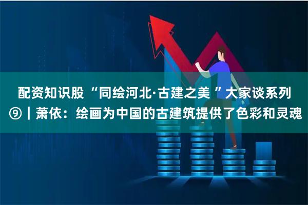 配资知识股 “同绘河北·古建之美 ”大家谈系列 ⑨｜萧依：绘画为中国的古建筑提供了色彩和灵魂
