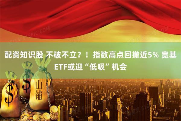 配资知识股 不破不立？！指数高点回撤近5% 宽基ETF或迎“低吸”机会