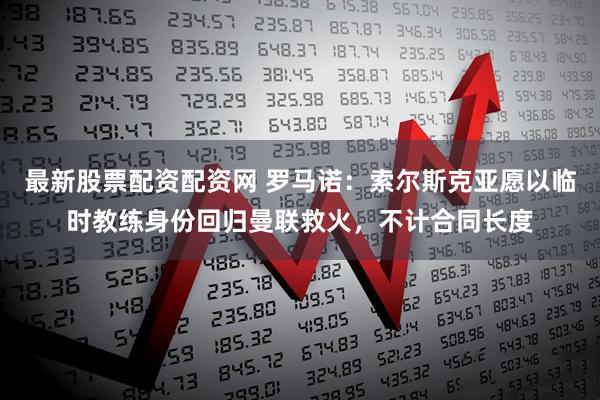 最新股票配资配资网 罗马诺：索尔斯克亚愿以临时教练身份回归曼联救火，不计合同长度