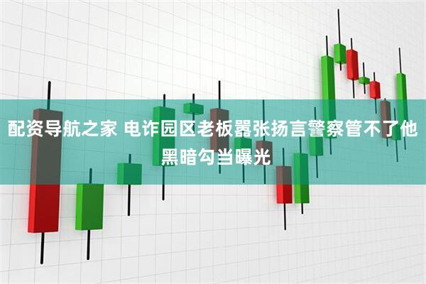 配资导航之家 电诈园区老板嚣张扬言警察管不了他 黑暗勾当曝光