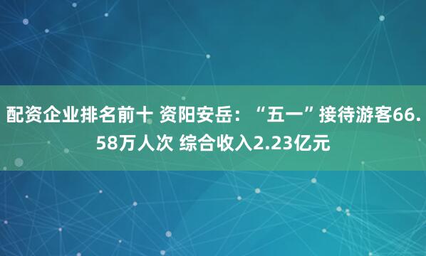 配资企业排名前十 资阳安岳：“五一”接待游客66.58万人次 综合收入2.23亿元