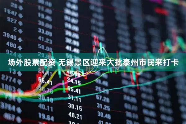 场外股票配资 无锡景区迎来大批泰州市民来打卡