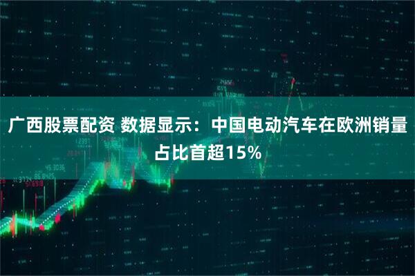 广西股票配资 数据显示：中国电动汽车在欧洲销量占比首超15%
