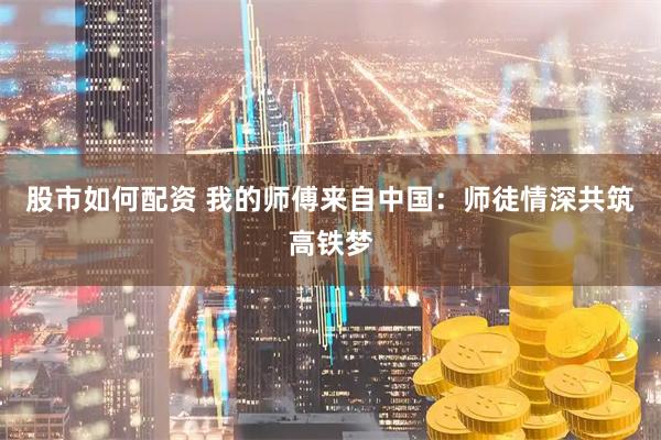 股市如何配资 我的师傅来自中国：师徒情深共筑高铁梦