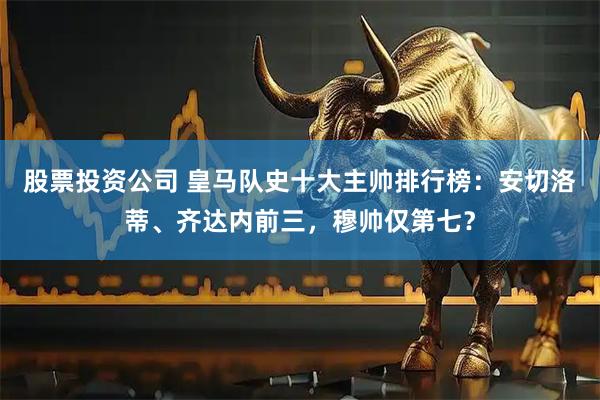 股票投资公司 皇马队史十大主帅排行榜：安切洛蒂、齐达内前三，穆帅仅第七？