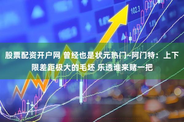 股票配资开户网 曾经也是状元热门~阿门特：上下限差距极大的毛坯 乐透谁来赌一把