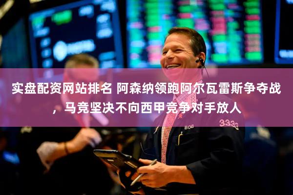 实盘配资网站排名 阿森纳领跑阿尔瓦雷斯争夺战，马竞坚决不向西甲竞争对手放人
